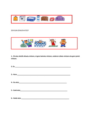 ZER EGIN ZENUEN ATZO?




1.- Ni atzo ohetik altxatu nintzen, ni gero bainatu nintzen, ondoren sikatu nintzen eta gero jantzi
nintzen.



2.-Zu _________________________________________________________________



3.- Hura ______________________________________________________________



4.- Gu atzo________________________________________________________



5.- Zuek atzo_______________________________________________________



6.- Haiek atzo ________________________________________________________
 