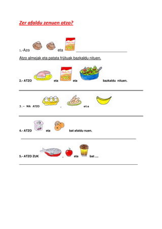 Zer afaldu zenuen atzo?



1.-Azo                  eta             ________________________

Atzo almejak eta patata frijituak bazkaldu nituen.




2.- ATZO              eta             eta                      bazkaldu nituen.




3.- Nik ATZO                ,                 eta




4.- ATZO        eta                 bat afaldu nuen.

 _____________________________________________________________________




5.- ATZO ZUK                    ,      eta          bat ....

_______________________________________________________________________
 