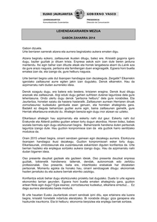  
LEHENDAKARITZA
Komunikaziorako Zuzendaritza
PRESIDENCIA
Dirección de Comunicación
  
LEHENDAKARIAREN MEZUA
GABON ZAHARRA 2014
Gabon dizuela.
Urte berriaren sarrerak atzera eta aurrera begiratzeko aukera ematen digu.
Atzera begiratu ezkero, zailtasunak ikusten ditugu, batez ere. Krisialdi gogorra igaro
dugu, bazter guztiak jo dituen krisia. Enpresa askok ezin izan dute beren jarduna
mantendu. Itxi egin behar izan dituzte ateak eta horrek langabezia ekarri du.Lanik eza
da gure arazo nagusia, pertsona eta familiengan duen eraginagatik. Egoera honi buelta
ematea izan da, eta izango da, gure helburu nagusia.
Urte berriari begira uste dut itxaropen handiagoa izan dezakegula. Zergatik? Elkarrekin
igarotako zailtasunei aurre egiten jakin izan dugulako. Denok elkarrekin. Hau da
azpimarratu nahi dudan aurreneko ideia.
Denok ezagutu dugu, era batera edo bestera, krisiaren eragina. Denok ikusi ditugu
arazoak eta zailtasunak. Argi eduki dugu gehien sufritzen dutenei laguntzea dela gure
lehentasuna. Ondo ulertu dugu denok “pertsona helburu” dela gure norabidea. Eta
Jaurlaritza, honetan saiatu da hasiera hasieratik. Zailtasunen aurrean Herriaren diruak
zorroztasunez kudeatuko genituela esan genuen, eta horretan ahalegindu gara.
Badakit ez diegula beharrizan guztiei aurre egin, baina zailtasunen gainetik, gure
Herriak elkartasuna erakutsi du. Ahalegin berezia egin dugu inor atzean ez uzteko.
Elkartasun ahalegin hau azpimarratu eta eskertu nahi dut gaur. Eskertu nahi dut
Erakunde eta Alderdi politiko guztien artean lortu dugun akordioa. Honen bidez, babes
soziala bermatu egin dugu etorkizunari begira. Beharrizanik handiena duten pertsonek
laguntza izango dute. Hau guztion konpromisoa izan da eta guztiok harro sentitzeko
modukoa da.
Orain 2015 urteari begira, oinarri sendoen gainean egin dezakegu aurrera. Etorkizuna
itxaropen handiagoz ikusi dezakegu. Guztion konpromisoari esker lortu dugu.
Elkartasunak, zintzotasunak eta zuzentasunak eskaintzen diguten konfiantza da. Urte
berrian hazteko eta enplegua sortzeko aukera izango dugu. Hau da azpimarratu nahi
dudan bigarren ideia.
Oso presente dauzkat gazteak eta gazteen ideiak. Oso presente dauzkat enpresa
guztiak, txikienetik handienera: tailerrak, dendak, autonomoak edo zerbitzu
profesionalak. Oso presente, baita ere, inbertitzeko erabakiak har ditzaketen
pertsonak. Momentu egokia da honako hau, oinarri sendoagoak ditugu: ekonomiak
hazten jarraituko du eta aukera berriak etorriko zaizkigu.
Konfiantza eduki behar dugu etorkizuneko proiektu bat dugulako. Duela bi urte egoera
ekonomiko larrian geunden. Egoera honi buelta ematen ahalegindu gara, guztion
artean Nola egin dugu? Egia esanez, zorroztasunez kudeatuz, elkarlana erreztuz… Ez
dago aurrera ateratzeko beste modurik.
Bi urte hauetan Eusko Jaurlaritzak oinarri sendoak ipini ditu, epe ertainera eta luzera
begira, krisialdi honetatik indartuta ateratzeko. Bi norabide ditugu: giza garapena eta
hazkunde iraunkorra. Eta bi helburu: ekonomia berpiztea eta enplegu berriak sortzea.
 