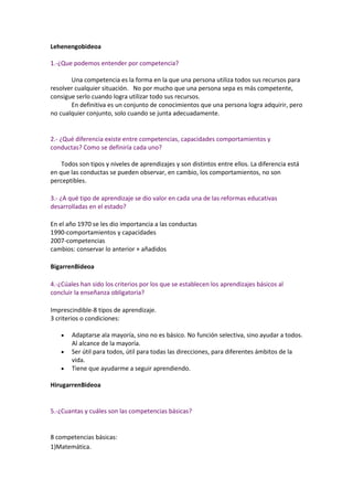 Lehenengobideoa

1.-¿Que podemos entender por competencia?

       Una competencia es la forma en la que una persona utiliza todos sus recursos para
resolver cualquier situación. No por mucho que una persona sepa es más competente,
consigue serlo cuando logra utilizar todo sus recursos.
       En definitiva es un conjunto de conocimientos que una persona logra adquirir, pero
no cualquier conjunto, solo cuando se junta adecuadamente.


2.- ¿Qué diferencia existe entre competencias, capacidades comportamientos y
conductas? Como se definiría cada uno?

    Todos son tipos y niveles de aprendizajes y son distintos entre ellos. La diferencia está
en que las conductas se pueden observar, en cambio, los comportamientos, no son
perceptibles.

3.- ¿A qué tipo de aprendizaje se dio valor en cada una de las reformas educativas
desarrolladas en el estado?

En el año 1970 se les dio importancia a las conductas
1990-comportamientos y capacidades
2007-competencias
cambios: conservar lo anterior + añadidos

BigarrenBideoa

4.-¿Cúales han sido los criterios por los que se establecen los aprendizajes básicos al
concluir la enseñanza obligatoria?

Imprescindible-8 tipos de aprendizaje.
3 criterios o condiciones:

       Adaptarse ala mayoría, sino no es básico. No función selectiva, sino ayudar a todos.
       Al alcance de la mayoría.
       Ser útil para todos, útil para todas las direcciones, para diferentes ámbitos de la
       vida.
       Tiene que ayudarme a seguir aprendiendo.

HirugarrenBideoa


5.-¿Cuantas y cuáles son las competencias básicas?


8 competencias básicas:
1)Matemática.
 