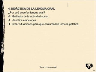 ¿Por qué enseñar lengua oral?
 Mediador de la actividad social.
 Identifica emociones.
 Crear situaciones para que el alumnado tome la palabra.
18
Tema 1: Lengua oral
 