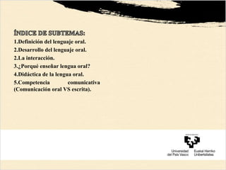 1.Definición del lenguaje oral.
2.Desarrollo del lenguaje oral.
2.La interacción.
3.¿Porqué enseñar lengua oral?
4.Didáctica de la lengua oral.
5.Competencia comunicativa
(Comunicación oral VS escrita).
 