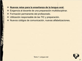  Nuevos retos para la enseñanza de la lengua oral:
 Exigencia al docente de una preparación multidisciplinar.
 Formación permanente del profesorado.
 Utilización responsable de las TIC y preparación.
 Nuevos códigos de comunicación, nuevas alfabetizaciones.
21
Tema 1: Lengua oral
 