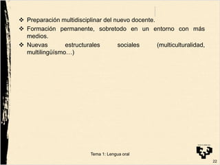  Preparación multidisciplinar del nuevo docente.
 Formación permanente, sobretodo en un entorno con más
medios.
 Nuevas estructurales sociales (multiculturalidad,
multilingüísmo…)
22
Tema 1: Lengua oral
 