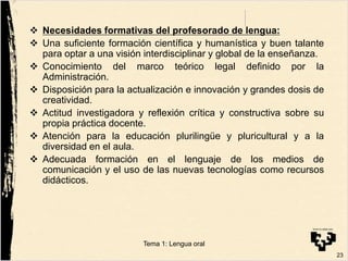  Necesidades formativas del profesorado de lengua:
 Una suficiente formación científica y humanística y buen talante
para optar a una visión interdisciplinar y global de la enseñanza.
 Conocimiento del marco teórico legal definido por la
Administración.
 Disposición para la actualización e innovación y grandes dosis de
creatividad.
 Actitud investigadora y reflexión crítica y constructiva sobre su
propia práctica docente.
 Atención para la educación plurilingüe y pluricultural y a la
diversidad en el aula.
 Adecuada formación en el lenguaje de los medios de
comunicación y el uso de las nuevas tecnologías como recursos
didácticos.
23
Tema 1: Lengua oral
 