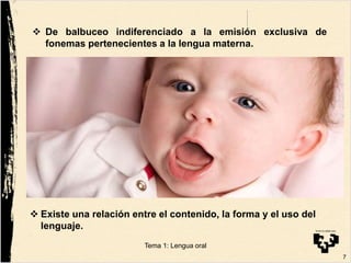 De balbuceo indiferenciado a la emisión exclusiva de
fonemas pertenecientes a la lengua materna.
 Existe una relación entre el contenido, la forma y el uso del
lenguaje.
7
Tema 1: Lengua oral
 