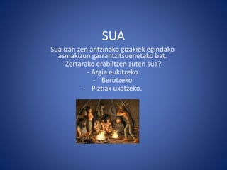 SUA
Sua izan zen antzinako gizakiek egindako
asmakizun garrantzitsuenetako bat.
Zertarako erabiltzen zuten sua?
- Argia eukitzeko
- Berotzeko
- Piztiak uxatzeko.
 