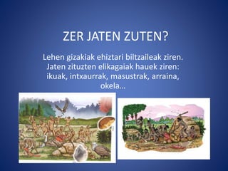 ZER JATEN ZUTEN?
Lehen gizakiak ehiztari biltzaileak ziren.
Jaten zituzten elikagaiak hauek ziren:
ikuak, intxaurrak, masustrak, arraina,
okela…
 