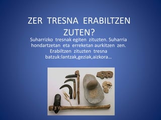 ZER TRESNA ERABILTZEN
ZUTEN?
Suharrizko tresnak egiten zituzten. Suharria
hondartzetan eta erreketan aurkitzen zen.
Erabiltzen zituzten tresna
batzuk:lantzak,geziak,aizkora…
 