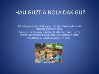 HAU GUZTIA NOLA DAKIGU?
Arkeologoek induzketak egiten dituzte. Hasieran lur-saila
laukitan banatzen dute.
Ondoren, lurra harrotu, bildu eta aztertzen dute.Horren
ostean, aurkitutako objtuei argazkiak ateratzen diete.
Bukatzeko lurra bahean pasatzen dute .
 