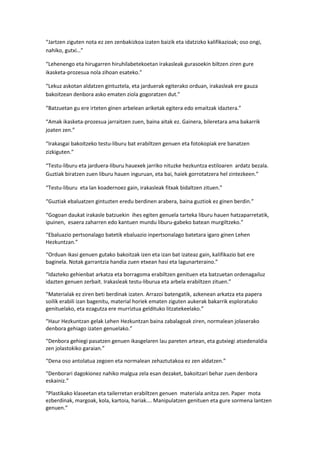 “Jartzen ziguten nota ez zen zenbakizkoa izaten baizik eta idatzizko kalifikazioak; oso ongi,
nahiko, gutxi…”

“Lehenengo eta hirugarren hiruhilabetekoetan irakasleak gurasoekin biltzen ziren gure
ikasketa-prozesua nola zihoan esateko.”

“Lekuz askotan aldatzen gintuztela, eta jarduerak egiterako orduan, irakasleak ere gauza
bakoitzean denbora asko ematen ziola gogoratzen dut.”

“Batzuetan gu ere irteten ginen arbelean ariketak egitera edo emaitzak idaztera.”

“Amak ikasketa-prozesua jarraitzen zuen, baina aitak ez. Gainera, bileretara ama bakarrik
joaten zen.”

“Irakasgai bakoitzeko testu-liburu bat erabiltzen genuen eta fotokopiak ere banatzen
zizkiguten.”

“Testu-liburu eta jarduera-liburu hauexek jarriko nituzke hezkuntza estiloaren ardatz bezala.
Guztiak biratzen zuen liburu hauen inguruan, eta bai, haiek gorrotatzera hel zintezkeen.”

“Testu-liburu eta lan koadernoez gain, irakasleak fitxak bidaltzen zituen.”

“Guztiak ebaluatzen gintuzten eredu berdinen arabera, baina guztiok ez ginen berdin.”

“Gogoan daukat irakasle batzuekin ihes egiten genuela tarteka liburu hauen hatzaparretatik,
ipuinen, esaera zaharren edo kantuen mundu liburu-gabeko batean murgiltzeko.”

“Ebaluazio pertsonalago batetik ebaluazio inpertsonalago batetara igaro ginen Lehen
Hezkuntzan.”

“Orduan ikasi genuen gutako bakoitzak izen eta izan bat izateaz gain, kalifikazio bat ere
baginela. Notak garrantzia handia zuen etxean hasi eta lagunarteraino.”

“Idazteko gehienbat arkatza eta borragoma erabiltzen genituen eta batzuetan ordenagailuz
idazten genuen zerbait. Irakasleak testu-liburua eta arbela erabiltzen zituen.”

“Materialak ez ziren beti berdinak izaten. Arrazoi batengatik, azkenean arkatza eta papera
soilik erabili izan bagenitu, material horiek ematen ziguten aukerak bakarrik esploratuko
genituelako, eta ezagutza ere murriztua geldituko litzatekeelako.”

“Haur Hezkuntzan gelak Lehen Hezkuntzan baina zabalagoak ziren, normalean jolaserako
denbora gehiago izaten genuelako.”

“Denbora gehiegi pasatzen genuen ikasgelaren lau pareten artean, eta gutxiegi atsedenaldia
zen jolastokiko garaian.”

“Dena oso antolatua zegoen eta normalean zehaztutakoa ez zen aldatzen.”

“Denborari dagokionez nahiko malgua zela esan dezaket, bakoitzari behar zuen denbora
eskainiz.”

“Plastikako klaseetan eta tailerretan erabiltzen genuen materiala anitza zen. Paper mota
ezberdinak, margoak, kola, kartoia, hariak…. Manipulatzen genituen eta gure sormena lantzen
genuen.”
 