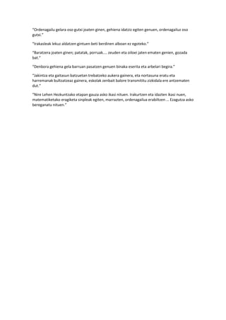 “Ordenagailu gelara oso gutxi joaten ginen, gehiena idatziz egiten genuen, ordenagailuz oso
gutxi.”

“Irakasleak lekuz aldatzen gintuen beti berdinen alboan ez egoteko.”

“Baratzera joaten ginen; patatak, porruak.... zeuden eta oiloei jaten ematen genien, gozada
bat.”

“Denbora gehiena gela barruan pasatzen genuen binaka eserita eta arbelari begira.”

“Jakintza eta gaitasun batzuetan trebatzeko aukera gainera, eta nortasuna eratu eta
harremanak bultzatzeaz gainera, eskolak zenbait balore transmititu zizkidala ere antzematen
dut.”

“Nire Lehen Hezkuntzako etapan gauza asko ikasi nituen. Irakurtzen eta idazten ikasi nuen,
matematiketako eragiketa sinpleak egiten, marrazten, ordenagailua erabiltzen … Ezagutza asko
bereganatu nituen.”
 