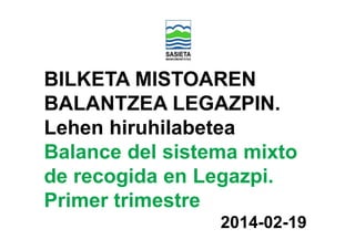 BILKETA MISTOAREN
BALANTZEA LEGAZPIN.
Lehen hiruhilabetea
Balance del sistema mixto
de recogida en Legazpi.
Primer trimestre
2014-02-19

 
