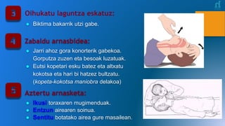 Oihukatu laguntza eskatuz:
● Biktima bakarrik utzi gabe.
Zabaldu arnasbidea:
● Jarri ahoz gora konorterik gabekoa.
Gorputza zuzen eta besoak luzatuak.
● Eutsi kopetari esku batez eta altxatu
kokotsa eta hari bi hatzez bultzatu.
(kopeta-kokotsa maniobra delakoa)
Aztertu arnasketa:
● Ikusi toraxaren mugimenduak.
● Entzun airearen soinua.
● Sentitu botatako airea gure masailean.
 