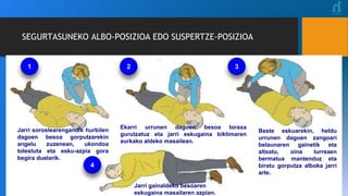 SEGURTASUNEKO ALBO-POSIZIOA EDO SUSPERTZE-POSIZIOA
Jarri soroslearengandik hurbilen
dagoen besoa gorputzarekin
angelu zuzenean, ukondoa
tolestuta eta esku-azpia gora
begira duelarik.
Ekarri urrunen dagoen besoa toraxa
gurutzatuz eta jarri eskugaina biktimaren
aurkako aldeko masailean.
Beste eskuarekin, heldu
urrunen dagoen zangoari
belaunaren gainetik eta
altxatu, oina lurreaen
bermatua mantenduz eta
biratu gorputza alboka jarri
arte.
Jarri gainaldeko besoaren
eskugaina masailaren azpian.
1 2 3
4
 