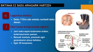 BIKTIMAK EZ BADU ARNASARIK HARTZEN
Laguntza eskatu:
● Deitu 112ra edo eskatu norbaiti deitu
dezan.
Hasi torax-konpresioak egiten:
● Jarri esku-azpia bularraren erdian,
bularrezurraren parean.
● Besoak luzatuta, presioak egin
gorputzaren pisua baliatuz.
● Egin 30 konpresio.
bularrezurra
BESOAK
ZUZEN
ESKU-AZPIA
BULARREZUR
GAINEAN
GORPUTZAREN PISUA BALIATU
KONPRESIOA EGITEKO
BIZKARRA ZUZEN
MANTENDU
BELAUNIKATU
BIKTIMAREN
ALBO BATEAN
 