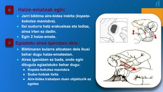 Haize-emateak egin:
● Jarri biktima aire-bidea irekita (kopeta-
kokotsa maniobra).
● Itxi sudurra hatz erakusleaz eta lodiaz,
airea irten ez dadin.
● Egin 2 haize-emate.
Egiaztatu airea igarotzen dela :
● Biktimaren bularra altxatzen dela ikusi
behar dugu haize-emateetan.
● Airea igarotzen ez bada, ondo egin
ditugula egiaztatuko behar dugu:
● Kopeta-kokotsa maniobra
● Sudur-hobiak itxita
● Aire-bidea trabatzen duen objekturik ez
egotea
 