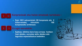 Konpresioak eta haize-emateak tartekatu :
● Egin 30/2 sekuentziak (30 konpresio eta 2
haize-emate), minutuko 100
konpresioko erritmoan.
Ez egin etenaldirik:
● Egiteaz, biktima bere kasa arnasa hartzen
hasi delako, soroslea akitu delako edo
laguntza espezializatua badelako.
 