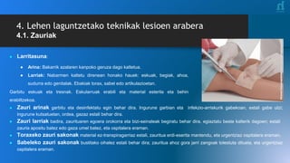 4. Lehen laguntzetako teknikak lesioen arabera
4.1. Zauriak
● Larritasuna:
● Arina: Bakarrik azalaren kanpoko geruza dago kaltetua.
● Larriak: Nabarmen kaltetu direnean honako hauek: eskuak, begiak, ahoa,
sudurra edo genitalak. Ebakiak torax, sabel edo artikulazioetan.
Garbitu eskuak eta tresnak. Eskularruak erabili eta material esterila eta behin
erabiltzekoa.
● Zauri arinak garbitu eta desinfektatu egin behar dira. Ingurune garbian eta infekzio-arriskurik gabekoan, estali gabe utzi;
ingurune kutsatuetan, ordea, gazaz estali behar dira.
● Zauri larriak badira, zaurituaren egoera orokorra eta bizi-seinaleak begiratu behar dira, egiaztatu beste kalterik dagoen; estali
zauria apositu batez edo gaza umel batez, eta ospitalera eraman.
● Toraxeko zauri sakonak material ez-transpiragarriaz estali, zauritua erdi-eserita mantendu, eta urgentziaz ospitalera eraman.
● Sabeleko zauri sakonak bustitako oihalez estali behar dira; zauritua ahoz gora jarri zangoak tolestuta dituela, eta urgentziaz
ospitalera eraman.
 
