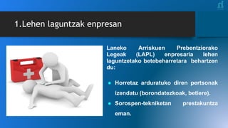 Laneko Arriskuen Prebentziorako
Legeak (LAPL) enpresaria lehen
laguntzetako betebeharretara behartzen
du:
● Horretaz arduratuko diren pertsonak
izendatu (borondatezkoak, betiere).
● Sorospen-tekniketan prestakuntza
eman.
1.Lehen laguntzak enpresan
 