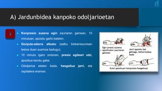 Egin presio zuzena
apositudun zauriaren
gainean
Jarri apositu bat
gehiago, beharrezkoa
bada
Eutsi aposituari konpresio-hesgailuaz
A) Jardunbidea kanpoko odoljarioetan
● Konpresio zuzena egin zauriaren gainean, 10
minutuan, apositu garbi batekin.
● Gorputz-adarra altxatu (salbu bizkarrezurrean
lesioa duen susmoa badugu).
● 10 minutu igaro ondoren, presio egiteari utzi,
apositua kendu gabe.
● Odoljarioa eteten bada, hesgailua jarri, eta
ospitalera eraman.
 