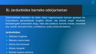 B) Jardunbidea barneko odoljarioetan
Odol-hodietatik ateratzen da odola, baina organismoaren barruan geratzen da.
Traumatismo garrantzitsuek eragiten dituzte, eta shocka eragin dezakete.
Seinaleengatik antzematen diogu, hala nola asaldura, konorte makala, konorterik
eza, izerdia, larruazal hotza, zurbiltasuna, pultsu ahula eta lasterra.
Jardunbidea:
● Saihestu mugitzea
● Babestu manta batez
● Zaindu bizi-funtzioak
● Altxatu zangoak
● Eraman osasun-zentrora
 