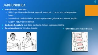 JARDUNBIDEA
● Ukondoa: jarri irudian bezala.
● Immobilizatu haustura:
○ Bildu inprobisatutako ferulak (egurrak, enborrak…) ehun edo babesgarriren
batez.
○ Immobilizatu artikulazio bat haustura-puntuaren gainetik eta, bestea, azpitik.
○ Ez jarri hezurra bere tokian.
● Sorbalda-haustura: jarri beso-euskarria (tokan) toraxaren kontra.
● Beso-haustura: jarri irudian bezala.
 