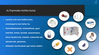 A) Enpresako botika-kutxa
● Lantoki orok bere botika-kutxa
eramangarria izan behar du.
● Desinfektatzaileak, antiseptikoak, gaza
esterilak, kotoia, bendak, esparatrapua,
lotura itsaskorrak, artaziak, matxardak eta
eskularruak, gutxienez.
● Aldizkako berrikusteak egin behar zaizkio.
 