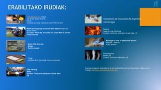 ERABILITAKO IRUDIAK:
Diversas imágenes obtenidas de la web Instituto Nacional de Seguridad e Higiene en el
Trabajo: http://www.insht.es/portal/site/Insht/
First Aid Dummy Imagen
de Shaun Wood Fuente:
Flickr
Licencia Creative Commons (CCBY-NC-SA 3.0)
Medical emergency personnel after attackImagen de
Shaun Wood
U.S. Navy Photo by Journalist 1st Class Mark D. Faram
Public domain
Erste-Hilfe-Schrank
Mattes
Public domain
Triage.
Ventforet Kofu. Permitido Uso no comercial
CPR training
Rama
Creative Commons Attribution-Share Alike
2.0
Miniesterio de Educación de Argentina
Hemorragia
Pizarros
Fuego en una chimenea
Creative Commons Attribution-Share Alike 3.0
Bandage to treat an abdominal wound
Matthew Leistikow
Public domain
Colles fracture
Ashish j29
Creative Commons Attribution 3.0
 