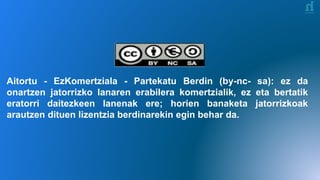 Aitortu - EzKomertziala - Partekatu Berdin (by-nc- sa): ez da
onartzen jatorrizko lanaren erabilera komertzialik, ez eta bertatik
eratorri daitezkeen lanenak ere; horien banaketa jatorrizkoak
arautzen dituen lizentzia berdinarekin egin behar da.
 