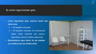 ● Lehen laguntzako gela, enpresa hauek izan
behar dute:
● > 50 langileko enpresak
● > 25 langileko enpresak, lan arriskutsuak
egiten baldin badituzte edo osasun-
laguntzako zentrora iristeko zailtasunak
● Seinaleztatuta egon behar du eta edateko
ura, botika-kutxa eta ohatila eduki
B) Lehen laguntzetako gela
 