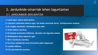 2. Jardunbide-oinarriak lehen laguntzetan
2.1. JARDUNBIDE-SEKUENTZIA
1. Lasai egon, baina azkar jardun.
2. Lekuaren azterketa lasterra egin, eta artatu zaurituak beren larritasunaren arabera
3. Ez mugitu zaurituak, nahitaezkoa izan ezik.
4. Ondo aztertu zauritua.
5. Ez badute erantzuten biktimak, oihukatu eta laguntza eskatu.
6. Nahitaezkoa dena bakarrik egin.
7. Bero mantendu zauritua.
8. Ez eman edatekorik inoiz konorterik gabe dagoenari.
9. Lasaitu biktima.
10. Ez utzi bakarrik zauritua.
 