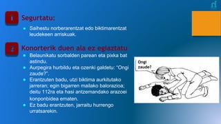Segurtatu:
● Saihestu norberarentzat edo biktimarentzat
leudekeen arriskuak.
Konorterik duen ala ez egiaztatu
● Belaunikatu sorbalden parean eta pixka bat
astindu.
● Aurpegira hurbildu eta ozenki galdetu: “Ongi
zaude?”.
● Erantzuten badu, utzi biktima aurkitutako
jarreran; egin bigarren mailako balorazioa;
deitu 112ra eta hasi antzemandako arazoei
konponbidea ematen.
● Ez badu erantzuten, jarraitu hurrengo
urratsarekin.
Ongi
zaude?
 