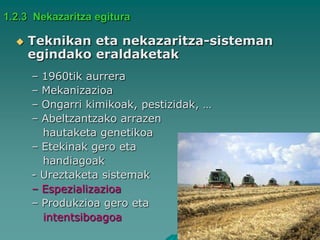 1.2.3 Nekazaritza egitura

     Teknikan eta nekazaritza-sisteman
      egindako eraldaketak
      – 1960tik aurrera
      – Mekanizazioa
      – Ongarri kimikoak, pestizidak, …
      – Abeltzantzako arrazen
        hautaketa genetikoa
      – Etekinak gero eta
        handiagoak
      - Ureztaketa sistemak
      – Espezializazioa
      – Produkzioa gero eta
        intentsiboagoa
 