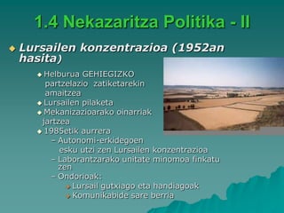 1.4 Nekazaritza Politika - II
   Lursailen konzentrazioa (1952an
    hasita)
       Helburua  GEHIEGIZKO
        partzelazio zatiketarekin
        amaitzea
       Lursailen pilaketa
       Mekanizazioarako oinarriak
       jartzea
       1985etik aurrera
          – Autonomi-erkidegoen
            esku utzi zen Lursailen konzentrazioa
          – Laborantzarako unitate minomoa finkatu
            zen
          – Ondorioak:
               Lursail gutxiago eta handiagoak
               Komunikabide sare berria
 