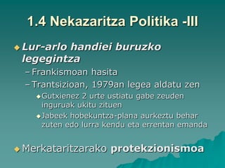 1.4 Nekazaritza Politika -III
 Lur-arlo
         handiei buruzko
 legegintza
  – Frankismoan hasita
  – Trantsizioan, 1979an legea aldatu zen
     Gutxienez 2 urte ustiatu gabe zeuden
      inguruak ukitu zituen
     Jabeek hobekuntza-plana aurkeztu behar
      zuten edo lurra kendu eta errentan emanda


 Merkataritzarako    protekzionismoa
 