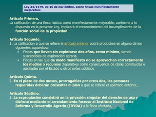 Ley 34/1979, de 16 de noviembre, sobre fincas manifiestamente
         mejorables.


Artículo Primero.
La calificación de una finca rústica como manifiestamente mejorable, conforme a lo
    dispuesto en la presente Ley, implicará el reconocimiento del incumplimiento de la
    función social de la propiedad.

Artículo Segundo.
1. La calificación a que se refiere el artículo anterior podrá producirse en alguno de los
    siguientes supuestos:
      • Fincas que lleven sin explotarse dos años, como mínimo, siendo
          susceptibles de explotación agraria.
      • Fincas en las que de modo manifiesto no se aprovechen correctamente
          los medios o recursos disponibles como consecuencia de obras construidas o
          auxiliadas por el Estado u otros entes públicos

Artículo Quinto.
2. En el plazo de dos meses, prorrogables por otros dos, las personas
    requeridas deberán presentar el plan a que se refiere el apartado anterior,…

Artículo Séptimo.
1. La expropiación consistirá en la privación singular del derecho de uso y
    disfrute mediante el arrendamiento forzoso al Instituto Nacional de
    Reforma y Desarrollo Agrario (IRYDA) a la finca afectada, ….
 