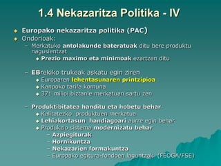 1.4 Nekazaritza Politika - IV
   Europako nekazaritza politika (PAC)
   Ondorioak:
    – Merkatuko antolakunde bateratuak ditu bere produktu
      nagusientzat
        Prezio maximo eta minimoak ezartzen ditu


    – EBrekiko trukeak askatu egin ziren
          Europaren lehentasunaren printzipioa
          Kanpoko tarifa komuna
          371 milioi biztanle merkatuan sartu zen

    – Produktibitatea handitu eta hobetu behar
        Kalitatezko produktuen merkatua
        Lehiakortasun handiagoari aurre egin behar
        Produkzio sistema modernizatu behar
           – Azpiegiturak
           – Hornikuntza
           – Nekazarien formakuntza
           – Europako egitura-fondoen laguntzak (FEOGA/FSE)
 