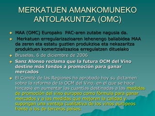 MERKATUEN AMANKOMUNEKO
        ANTOLAKUNTZA (OMC)
   MAA (OMC) Europako PAC-aren zutabe nagusia da.
    Merkatuen erregularizazioaren lehenengo baliabidea MAA
    da zeren eta estatu guztien produkzioa eta nekazaritza
    produktuen komertzializazioa erregulatzen dituelako.
   Bruselas, 6 de diciembre de 2006
   Sanz Alonso reclama que la futura OCM del Vino
    destine más fondos a promoción para ganar
    mercados
   El Comité de las Regiones ha aprobado hoy su dictamen
    sobre la reforma de la OCM del Vino, en el que se hace
    hincapié en aumentar las cuantías destinadas a las medidas
    de promoción del vino europeo como fórmula para ganar
    mercados y a las medidas que mejoren la calidad y
    supongan una ventaja cualitativa de los vinos europeos
    frente a los de terceros países.
 