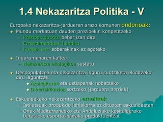 1.4 Nekazaritza Politika - V
Europako nekazaritza-jardueren arazo komunen ondorioak:
 Mundu merkatuan dauden prezioekin konpetitzeko
   – Prezioak gutxitu behar izan dira
   – Errendimenduak handitu
   – Kuotak jarri soberakinak ez egoteko
   Ingurumenaren kaltea
     – Nekazaritza ekologikoa sustatu
   Despopulatzea eta nekazaritza inguru suntziketa ekiditzeko
    diru laguntzak
          Azpiegiturak eta ustiapenak hobetzeko
          Dibertsifikazioa sortzeko (jarduera berriak)


   Eskualdekako nekazaritzako emaitzak
     – Istilutsuak produkzio lehiakorra ez dituzten eskualdeetan
     – Onak Mediterraneoko eta Andaluziako kosltalderako
       baratzeko esportazioarako produktuentzat
 