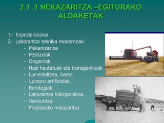2.1 .1 NEKAZARITZA –EGITURAKO
               ALDAKETAK

1- Espezializazioa
2- Laborantza teknika modernoak:
      - Mekanizazioa
      - Pestizidak
      - Ongarriak
      - Hazi hautatuak eta transgenikoak
      - Lur-estaltzea, harez,
      - Lurzoru artifizialak.
      - Berotegiak,
      - Laborantza hidroponikoa.
      - Ikerkuntza.
      - Prezisiozko nekazaritza
 