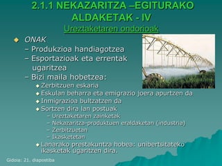 2.1.1 NEKAZARITZA –EGITURAKO
                   ALDAKETAK - IV
                          Ureztaketaren ondorioak
       ONAK
        – Produkzioa handiagotzea
        – Esportazioak eta errentak
          ugaritzea
        – Bizi maila hobetzea:
              Zerbitzuen eskaria
              Eskulan beharra eta emigrazio joera apurtzen da
              Inmigrazioa bultzatzen da
              Sortzen dira lan postuak
                  –   Ureztaketaren zainketak
                  –   Nekazaritza-produktuen eraldaketan (industria)
                  –   Zerbitzuetan
                  –   Ikasketetan
              Lanarako  prestakuntza hobea: unibertsitateko
               ikasketak ugaritzen dira.
Gidoia: 21. diapostiba
 