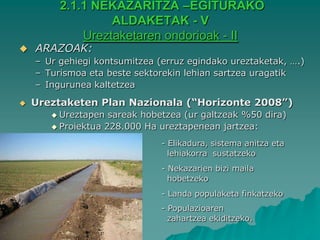 2.1.1 NEKAZARITZA –EGITURAKO
                  ALDAKETAK - V
             Ureztaketaren ondorioak - II
   ARAZOAK:
    – Ur gehiegi kontsumitzea (erruz egindako ureztaketak, ….)
    – Turismoa eta beste sektorekin lehian sartzea uragatik
    – Ingurunea kaltetzea

   Ureztaketen Plan Nazionala (“Horizonte 2008”)
        Ureztapen  sareak hobetzea (ur galtzeak %50 dira)
        Proiektua 228.000 Ha ureztapenean jartzea:

                               - Elikadura, sistema anitza eta
                                 lehiakorra sustatzeko
                               - Nekazarien bizi maila
                                 hobetzeko
                               - Landa populaketa finkatzeko
                               - Populazioaren
                                 zahartzea ekiditzeko.
 