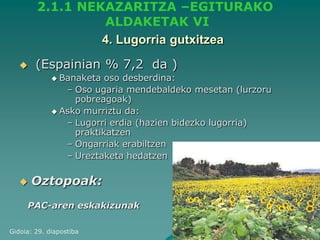 2.1.1 NEKAZARITZA –EGITURAKO
                 ALDAKETAK VI
                 4. Lugorria gutxitzea
       (Espainian % 7,2 da )
              Banaketa  oso desberdina:
                – Oso ugaria mendebaldeko mesetan (lurzoru
                  pobreagoak)
              Asko murriztu da:
                – Lugorri erdia (hazien bidezko lugorria)
                  praktikatzen
                – Ongarriak erabiltzen
                – Ureztaketa hedatzen

      Oztopoak:
     PAC-aren eskakizunak

Gidoia: 29. diapostiba
 