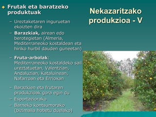    Frutak eta baratzeko
    produktuak                         Nekazaritzako
    – Ureztaketaren inguruetan         produkzioa - V
      ekoizten dira
    – Barazkiak, airean edo
      berotegietan (Almeria,
      Mediterraneoko kostaldean eta
      hiriko hurbil dauden guneetan)

    – Fruta-arbolak:
      Mediterraneoko kostaldeko sail
      ureztatuetan, Valentzian,
      Andaluzian, Kataluinean,
      Nafarroan eta Errioxan

    – Barazkien eta frutaren
      produkzioak gora egin du
    – Esportaziorako
    – Barneko kontsumorako
      (bizimaila hobetu duelako)
 