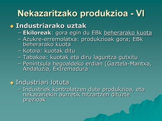 Nekazaritzako produkzioa - VI
   Industriarako uztak
    – Ekiloreak: gora egin du EBk beherarako kuota
    – Azukre-erremolatxa: produkzioak gora; EBk
      beherarako kuota
    – Kotoia: kuotak ditu
    – Tabakoa: kuotak eta diru laguntza gutxitu
    – Penintsula hegoaldeko erdian (Gaztela-Mantxa,
      Andaluzia, Extremadura

   Industriari lotuta
    – Industriek kontrolatzen dute produkzioa, eta
      nekazariekin aurretik hitzartzen dituzte
      prezioak
 