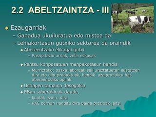 2.2 ABELTZAINTZA - III
   Ezaugarriak
    – Ganadua ukuiluratua edo mistoa da
    – Lehiakortasun gutxiko sektorea da oraindik
       Abereentzako   elikagai gutxi
         – Prezipitazio urriak, zelai eskasak

       Pentsu   konposatuen menpekotasun handia
         – Murrizteko: bazka laboreak sail ureztatuetan sustatzen
           dira eta olio-produktuak, handik azpiproduktu bat
           abereentzako opilak
       Ustiapentamaina desegokia
       EBan soberakinak daude,
         – kuotak ezairri dira
         – PAC berrian handitu dira baina prezioak jaitsi
 