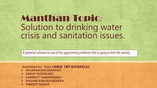 Manthan Topic:
Solution to drinking water
crisis and sanitation issues.
A potential solution to one of the aggravating problems that is going to bite the society.
Submitted by:-Team leher (Nit Rourkela)
 RAJARANJAN SENAPATI
 NISHIT NISHIKANT
 SAMBEET SAMANTARAY
 RASHMI RANJAN BEHERA
 NIBEDIT NAHAK
 