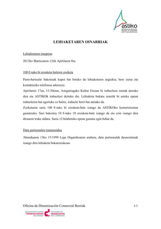 LEHIAKETAREN OINARRIAK


Lehiaketaren iraupena:

2012ko Martxoaren 12tik Apirilaren 8ra.


100 €-tako bi erosketa baleren zozketa

Parte-hartzaile bakoitzak kupoi bat beteko du lehiaketaren argazkia, bere izena eta
kontaktuzko telefonoa adieraziz.
Apirilaren 17an, 13:30etan, Astigarragako Kultur Etxean bi irabazleen izenak aterako
dira eta ASTIKOk irabazleei deituko die. Lehiaketa bukatu zenetik bi asteko epean
irabazleren bat agertuko ez balitz, irabazle berri bat aterako da.
Zozketaren saria 100 €-tako bi erosketa-bale izango da ASTIKOko komertzioetan
gastatzeko. Sari bakoitza 10 €-tako 10 erosketa-bale izango da eta ezin izango dira
diruaren truke aldatu. Saria 12 hilabeteko epean gastatu egin behar da.


Datu pertsonalen tratamendua

Abenduaren 13ko 15/1999 Lege Organikoaren arabera, datu pertsonalak deuseztatuak
izango dira lehiaketa bukatzerakoan.




Oficina de Dinamización Comercial Berriak                                       1/1
 