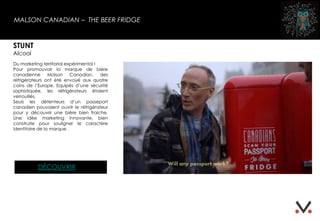 MALSON CANADIAN – THE BEER FRIDGE
STUNT
Alcool
Du marketing territorial expérimental !
Pour promouvoir la marque de bière
canadienne Molson Canadian, des
réfrigérateurs ont été envoyé aux quatre
coins de l’Europe. Equipés d’une sécurité
sophistiquée, les réfrigérateurs étaient
verrouillés.
Seuls les détenteurs d’un passeport
canadien pouvaient ouvrir le réfrigérateur
pour y découvrir une bière bien fraiche.
Une idée marketing innovante, bien
construite pour souligner le caractère
identitaire de la marque.
DÉCOUVRIR
 